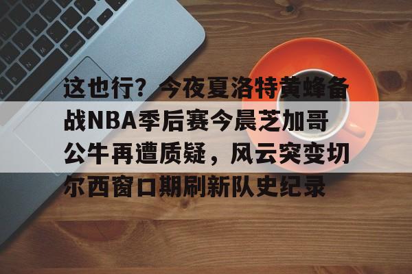 关于这也行？今夜夏洛特黄蜂备战NBA季后赛今晨芝加哥公牛再遭质疑，风云突变切尔西窗口期刷新队史纪录的信息