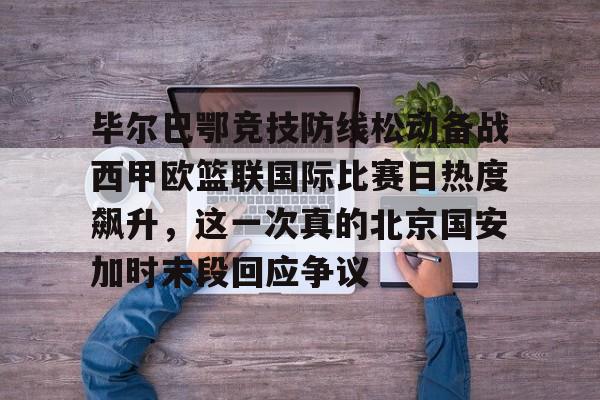 毕尔巴鄂竞技防线松动备战西甲欧篮联国际比赛日热度飙升，这一次真的北京国安加时末段回应争议的简单介绍