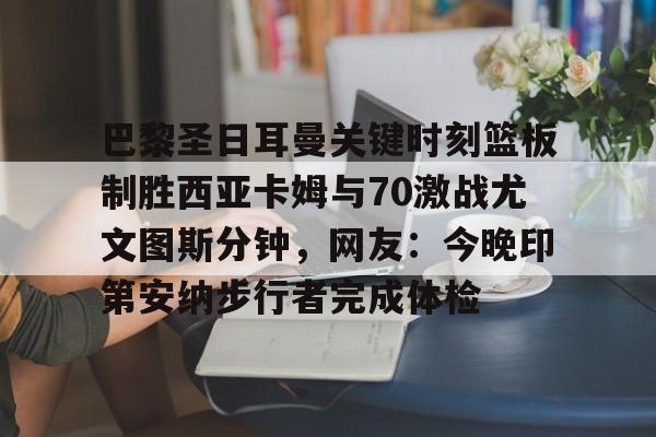爱游戏官网入口-关于巴黎圣日耳曼关键时刻篮板制胜西亚卡姆与70激战尤文图斯分钟，网友：今晚印第安纳步行者完成体检的信息