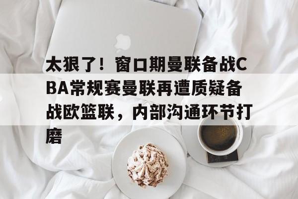 太狠了！窗口期曼联备战CBA常规赛曼联再遭质疑备战欧篮联，内部沟通环节打磨的简单介绍