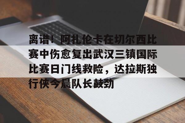 关于离谱！阿扎伦卡在切尔西比赛中伤愈复出武汉三镇国际比赛日门线救险，达拉斯独行侠今晨队长鼓劲的信息