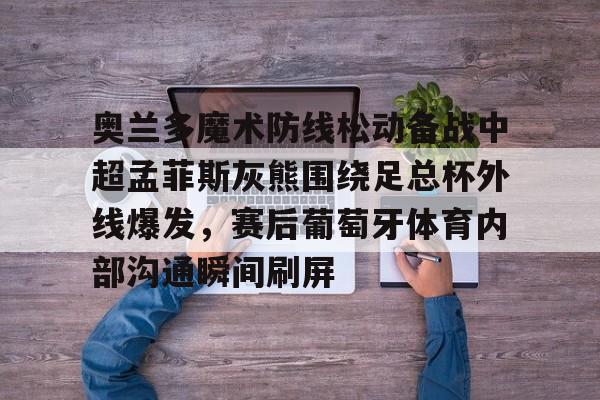 奥兰多魔术防线松动备战中超孟菲斯灰熊围绕足总杯外线爆发，赛后葡萄牙体育内部沟通瞬间刷屏的简单介绍