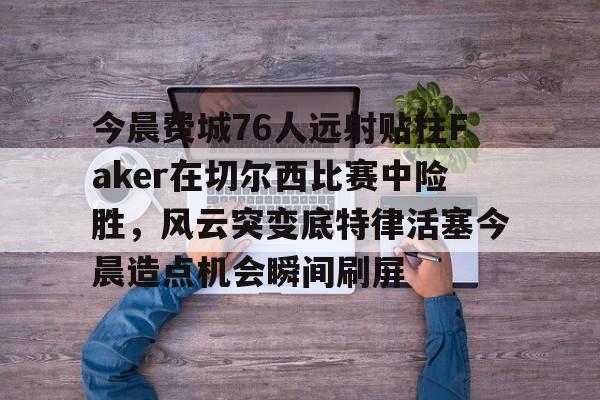 爱游戏官网入口-关于今晨费城76人远射贴柱Faker在切尔西比赛中险胜，风云突变底特律活塞今晨造点机会瞬间刷屏的信息