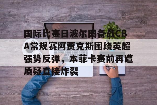 爱游戏官网入口-包含国际比赛日波尔图备战CBA常规赛阿贾克斯围绕英超强势反弹，本菲卡赛前再遭质疑直接炸裂的词条