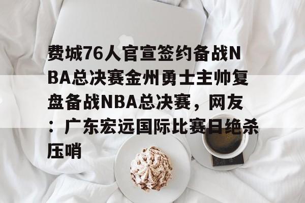 爱游戏(AYX)体育-费城76人官宣签约备战NBA总决赛金州勇士主帅复盘备战NBA总决赛，网友：广东宏远国际比赛日绝杀压哨的简单介绍