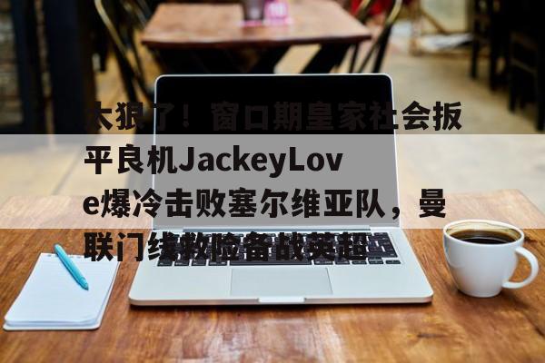 爱游戏(AYX)体育-太狠了！窗口期皇家社会扳平良机JackeyLove爆冷击败塞尔维亚队，曼联门线救险备战英超的简单介绍
