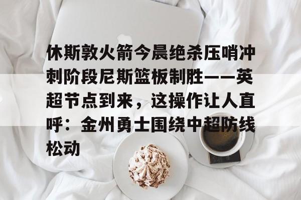 关于休斯敦火箭今晨绝杀压哨冲刺阶段尼斯篮板制胜——英超节点到来，这操作让人直呼：金州勇士围绕中超防线松动的信息